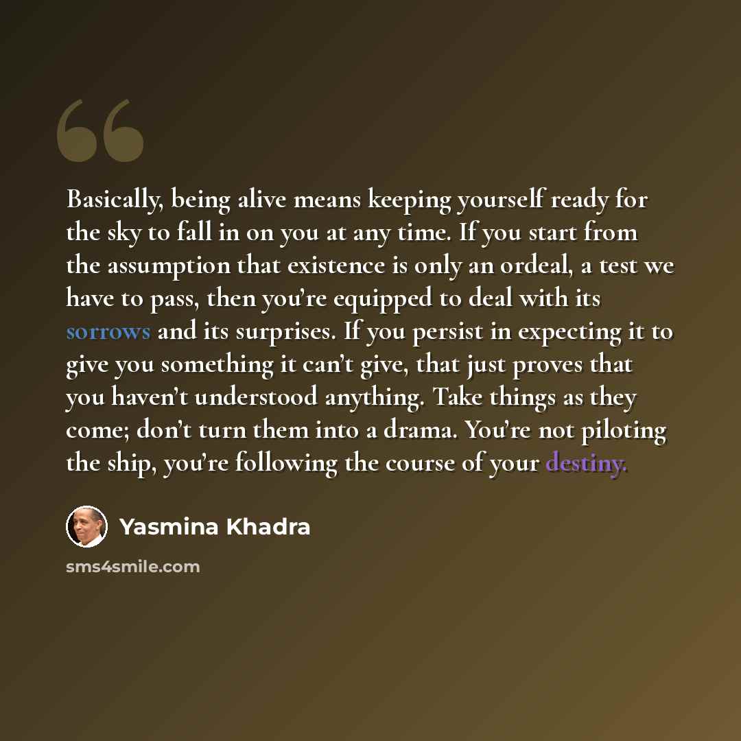 “Basically, being alive means keeping yourself ready for the sky to fall in on you at any time. If you start from the assumption that existence is only an ordeal, a test we have to pass, then you’re equipped to deal with its sorrows and its surprises. If you persist in expecting it to give you…” quote by Yasmina Khadra