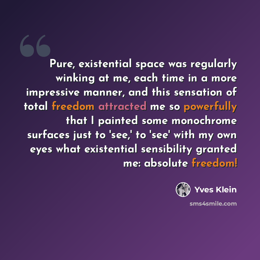 “Pure, existential space was regularly winking at me, each time in a more impressive manner, and this sensation of total freedom attracted me so powerfully that I painted some monochrome surfaces just to 'see,' to 'see' with my own eyes what existential sensibility granted me: absolute freedom!” quote by Yves Klein