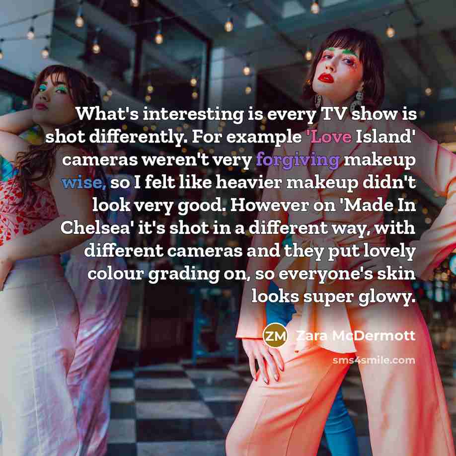 “What's interesting is every TV show is shot differently. For example 'Love Island' cameras weren't very forgiving makeup wise, so I felt like heavier makeup didn't look very good. However on 'Made In Chelsea' it's shot in a different way, with different cameras and they put lovely colour grading…” quote by Zara McDermott