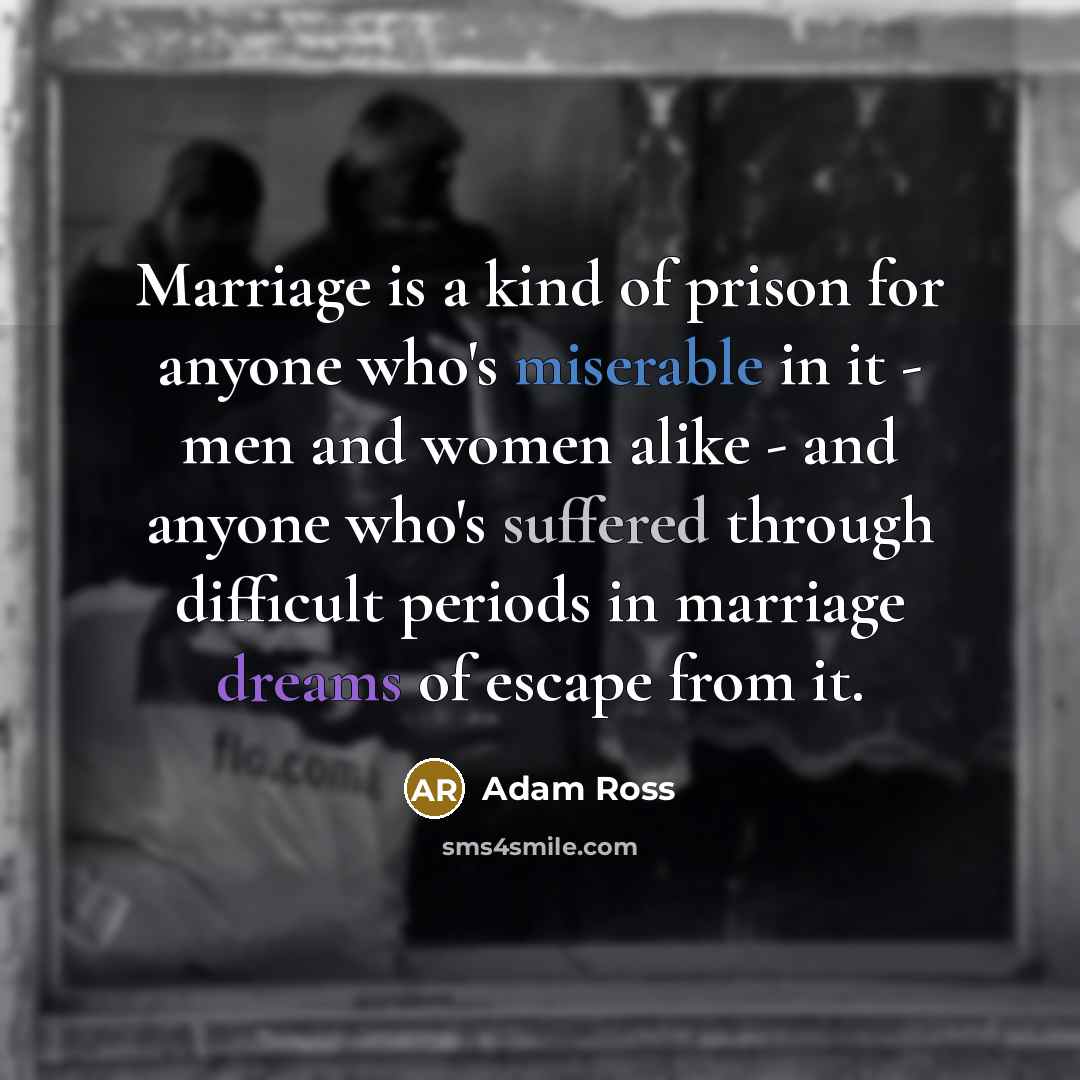 “Marriage is a kind of prison for anyone who's miserable in it - men and women alike - and anyone who's suffered through difficult periods in marriage dreams of escape from it.” quote by Adam Ross