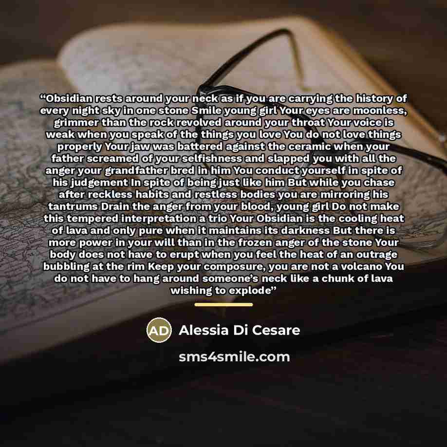 “Obsidian rests around your neck as if you are carrying the history of every night sky in one stone Smile young girl Your eyes are moonless, grimmer than the rock revolved around your throat Your voice is weak when you speak of the things you love You do not love things properly Your jaw was…” quote by Alessia Di Cesare