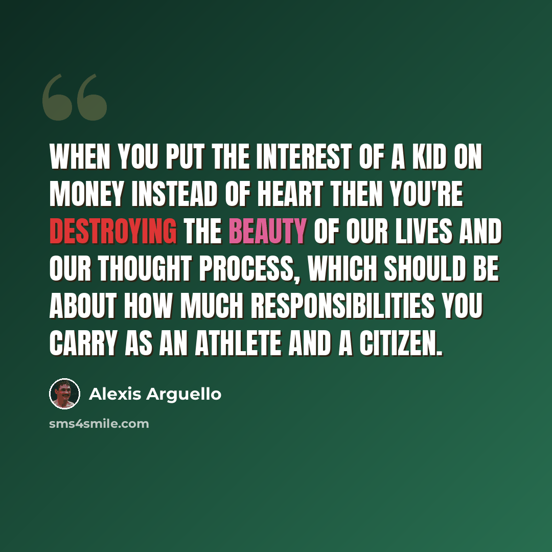 “When you put the interest of a kid on money instead of heart then you're destroying the beauty of our lives and our thought process, which should be about how much responsibilities you carry as an athlete and a citizen.” quote by Alexis Arguello