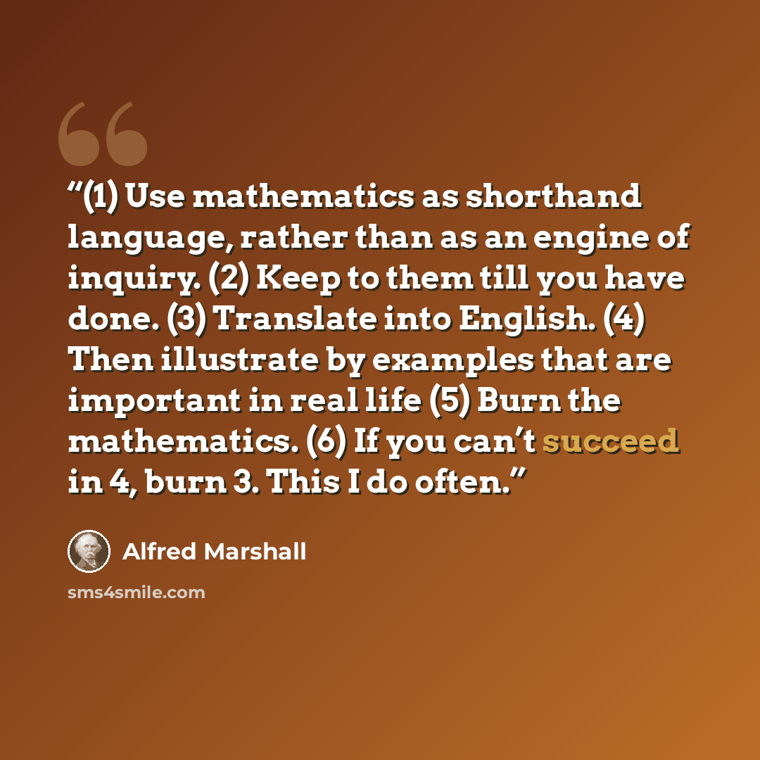 “(1) Use mathematics as shorthand language, rather than as an engine of inquiry. (2) Keep to them till you have done. (3) Translate into English. (4) Then illustrate by examples that are important in real life (5) Burn the mathematics. (6) If you can’t succeed in 4, burn 3. This I do often.” quote by Alfred Marshall