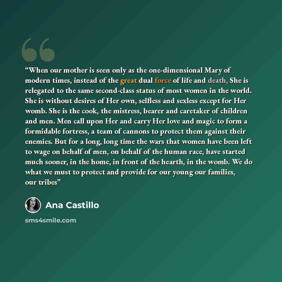 “When our mother is seen only as the one-dimensional Mary of modern times, instead of the great dual force of life and death, She is relegated to the same second-class status of most women in the world. She is without desires of Her own, selfless and sexless except for Her womb. She is the cook…” quote by Ana Castillo