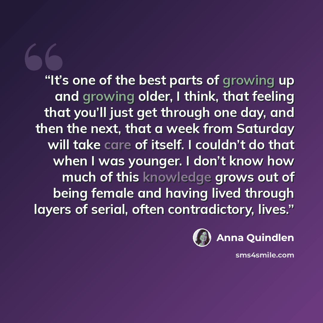 “It’s one of the best parts of growing up and growing older, I think, that feeling that you’ll just get through one day, and then the next, that a week from Saturday will take care of itself. I couldn’t do that when I was younger. I don’t know how much of this knowledge grows out of being female…” quote by Anna Quindlen