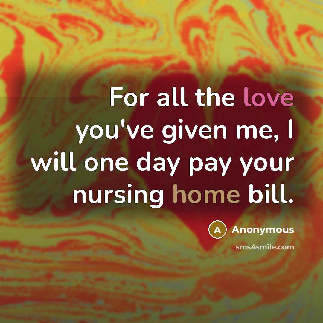 “For all the love you've given me, I will one day pay your nursing home bill.” quote by Anonymous