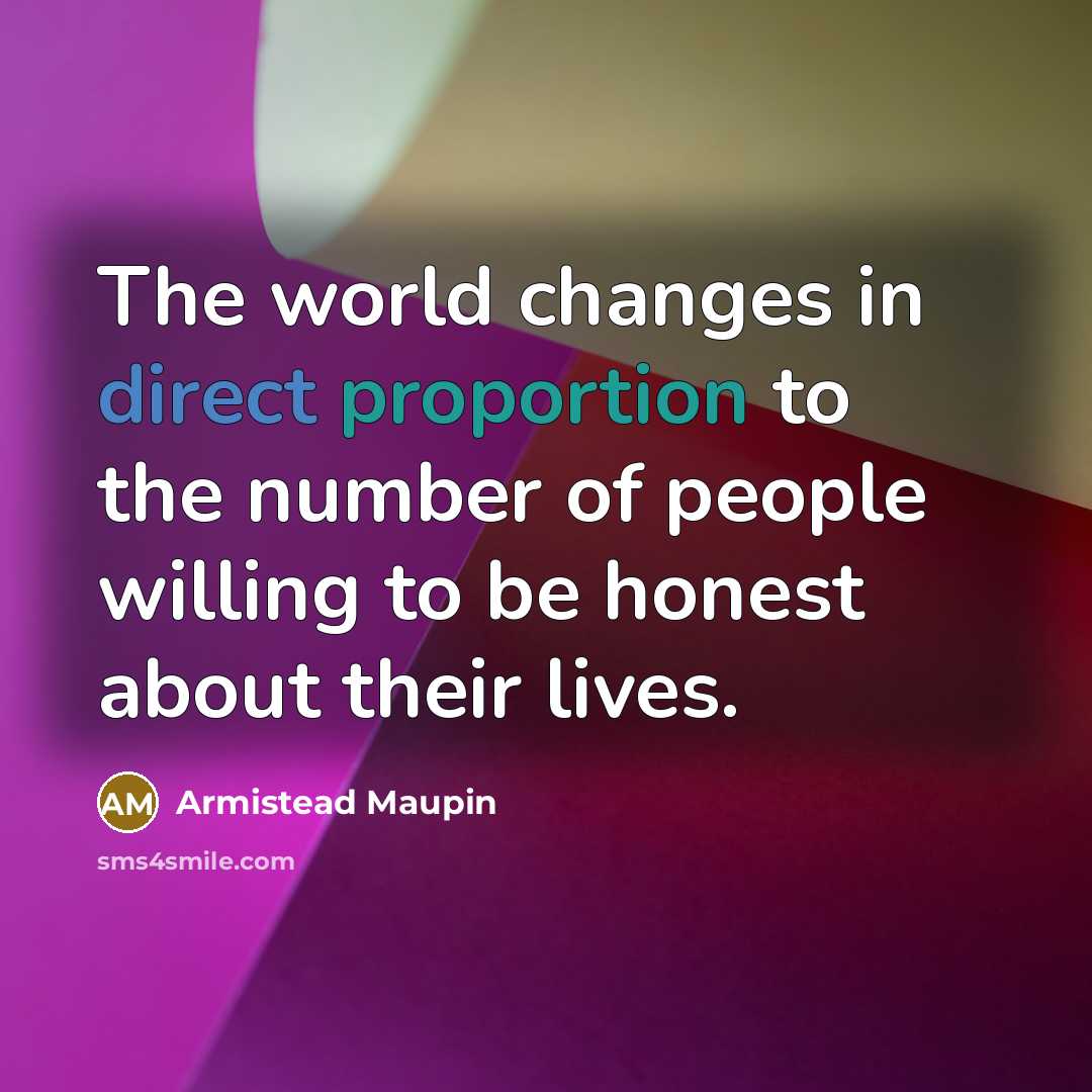“The world changes in direct proportion to the number of people willing to be honest about their lives.” quote by Armistead Maupin