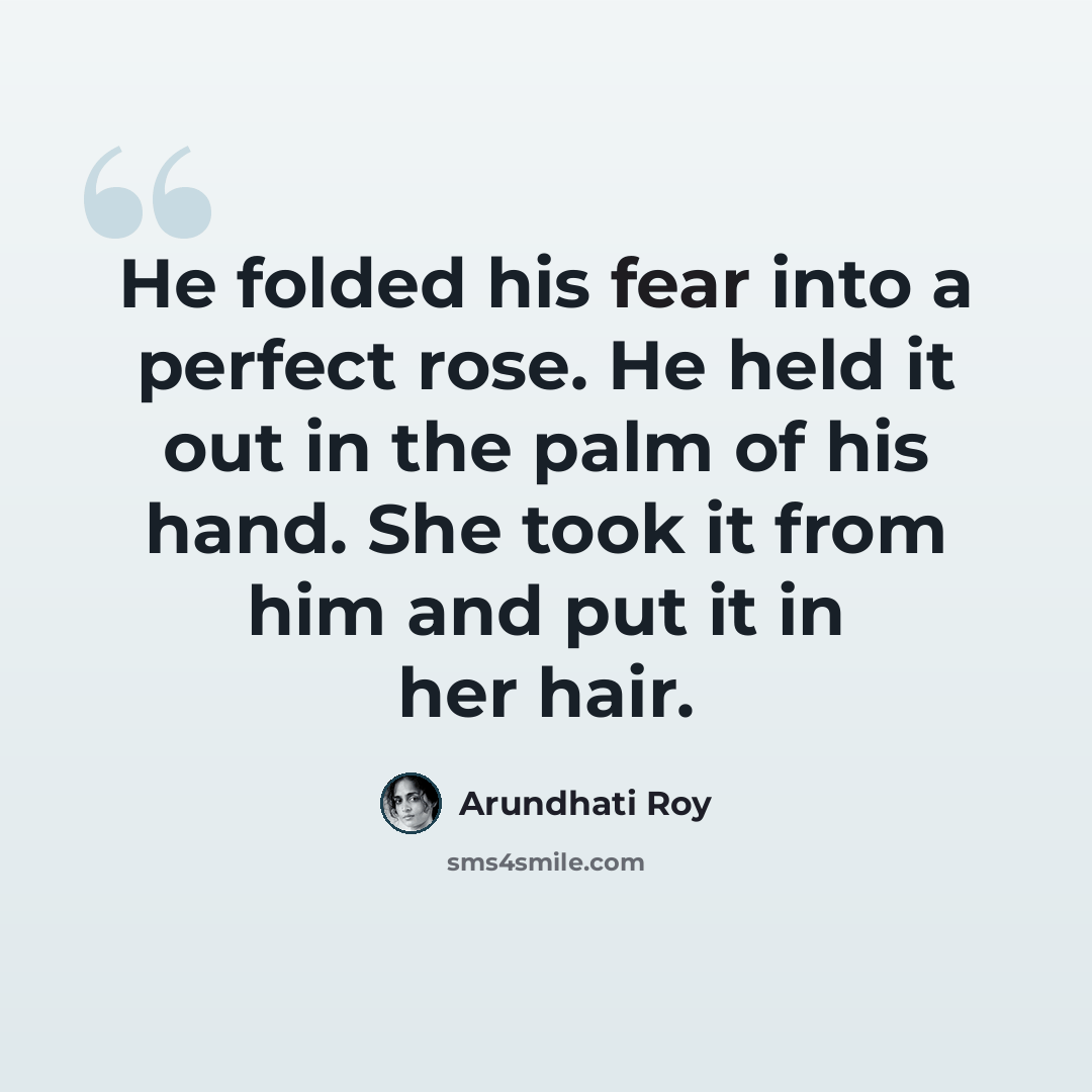 “He folded his fear into a perfect rose. He held it out in the palm of his hand. She took it from him and put it in her hair.” quote by Arundhati Roy