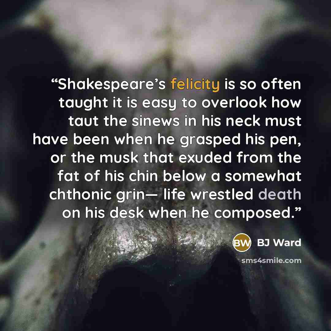 “Shakespeare’s felicity is so often taught it is easy to overlook how taut the sinews in his neck must have been when he grasped his pen, or the musk that exuded from the fat of his chin below a somewhat chthonic grin— life wrestled death on his desk when he composed.” quote by BJ Ward