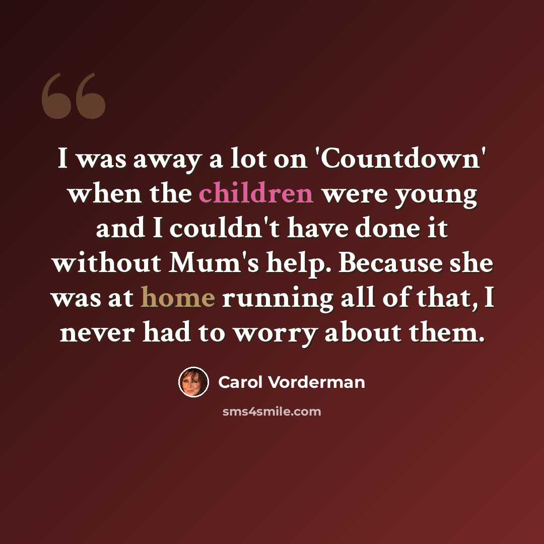 “I was away a lot on 'Countdown' when the children were young and I couldn't have done it without Mum's help. Because she was at home running all of that, I never had to worry about them.” quote by Carol Vorderman