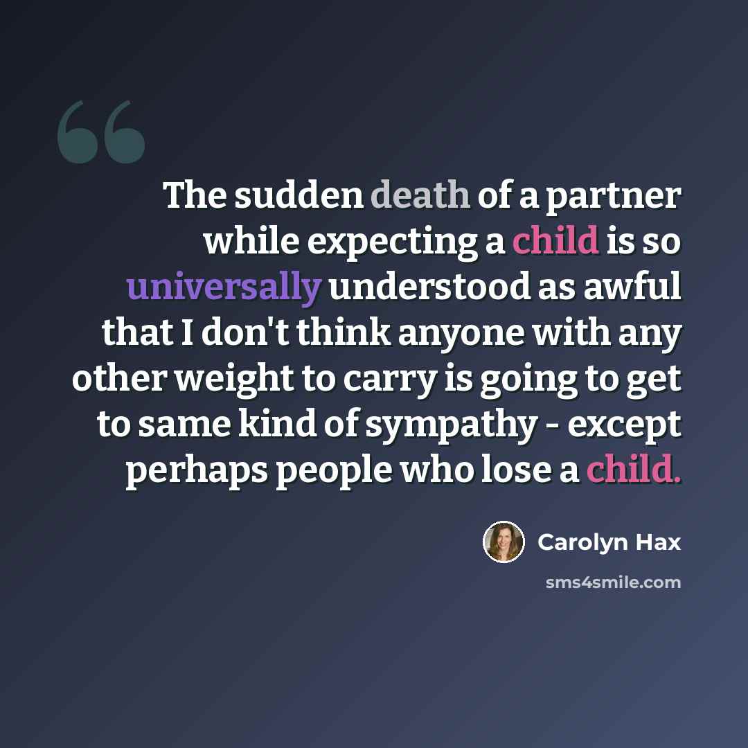 “The sudden death of a partner while expecting a child is so universally understood as awful that I don't think anyone with any other weight to carry is going to get to same kind of sympathy - except perhaps people who lose a child.” quote by Carolyn Hax