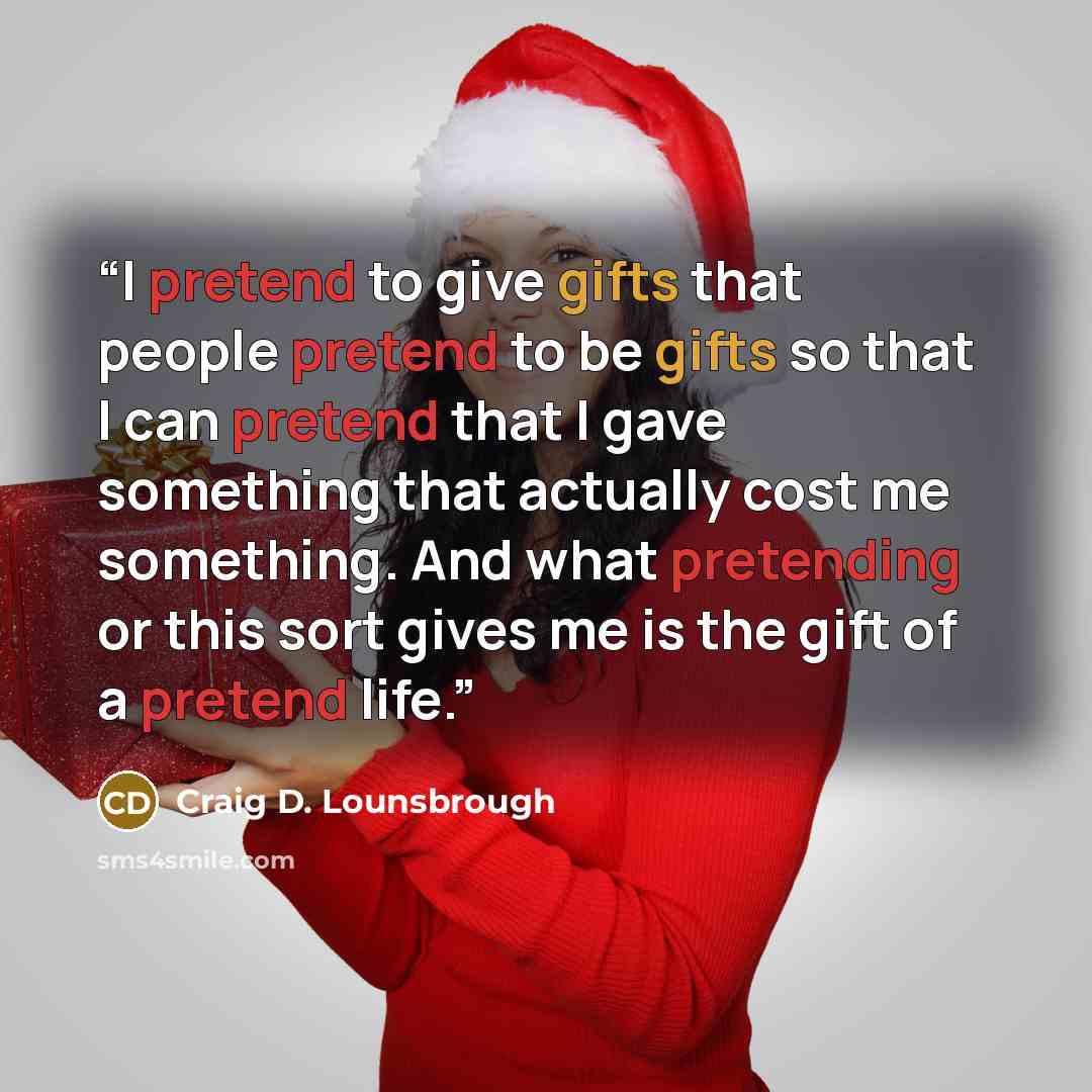 “I pretend to give gifts that people pretend to be gifts so that I can pretend that I gave something that actually cost me something. And what pretending or this sort gives me is the gift of a pretend life.” quote by Craig D. Lounsbrough