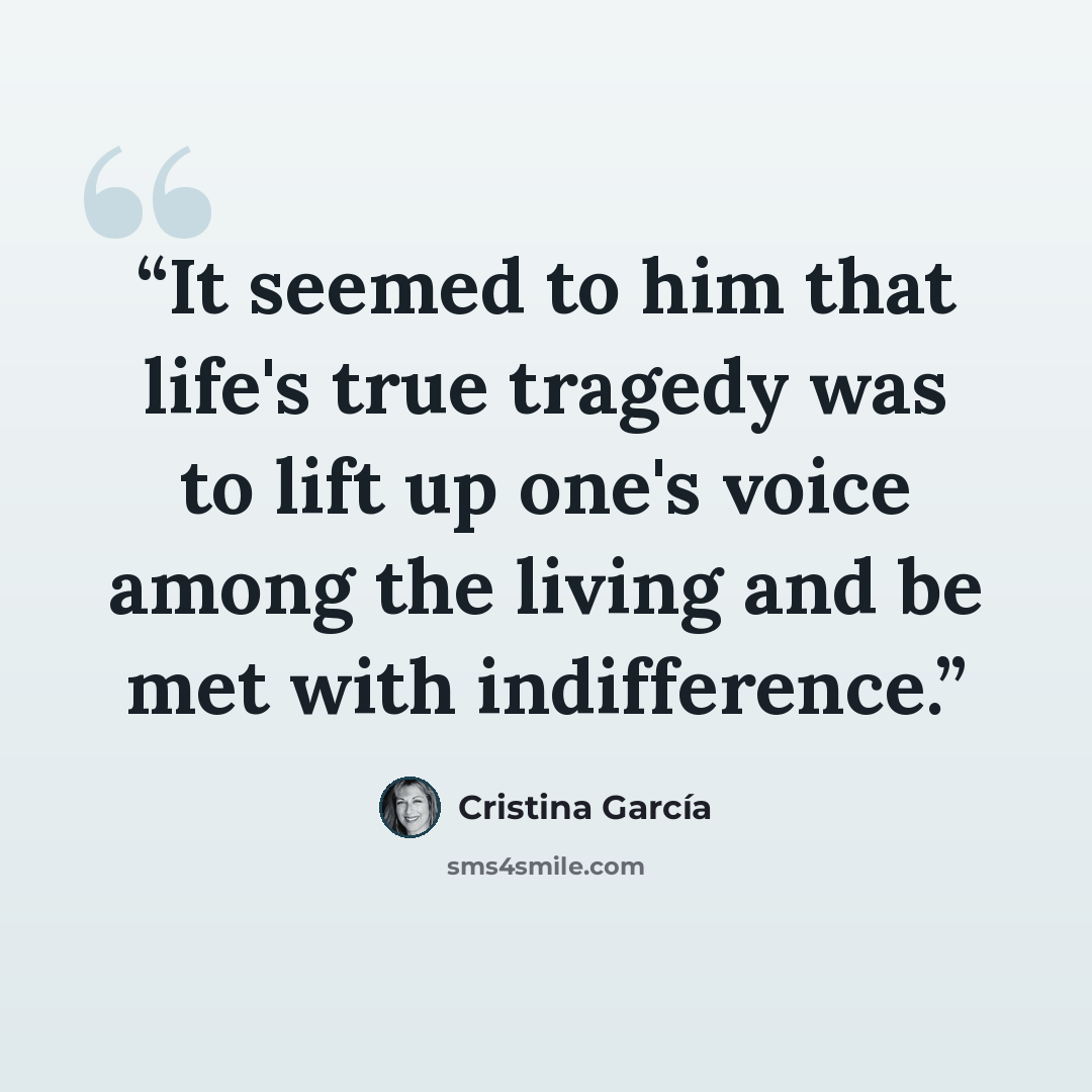 “It seemed to him that life's true tragedy was to lift up one's voice among the living and be met with indifference.” quote by Cristina Garcia