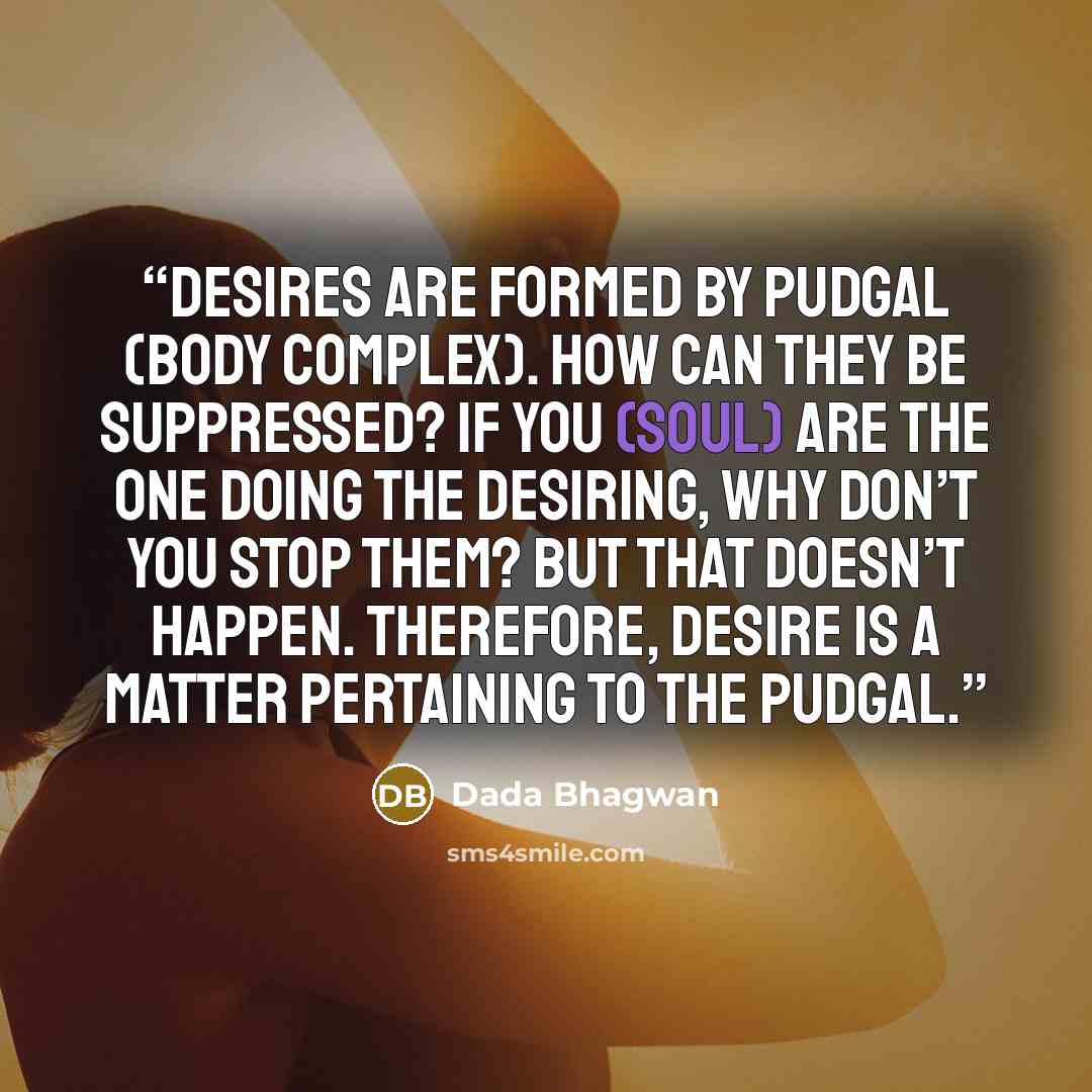 “Desires are formed by Pudgal (body complex). How can they be suppressed? If You (Soul) are the one doing the desiring, why don’t you stop them? But that doesn’t happen. Therefore, desire is a matter pertaining to the Pudgal.” quote by Dada Bhagwan