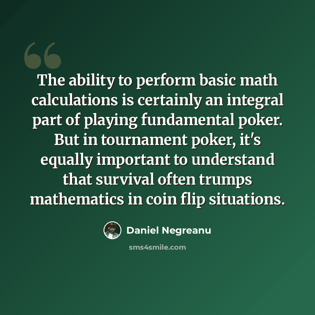 “The ability to perform basic math calculations is certainly an integral part of playing fundamental poker. But in tournament poker, it's equally important to understand that survival often trumps mathematics in coin flip situations.” quote by Daniel Negreanu