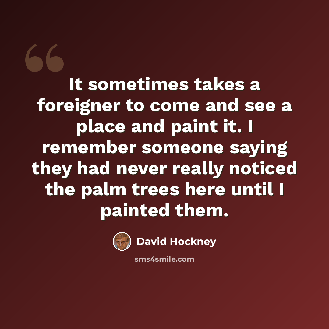 “It sometimes takes a foreigner to come and see a place and paint it. I remember someone saying they had never really noticed the palm trees here until I painted them.” quote by David Hockney