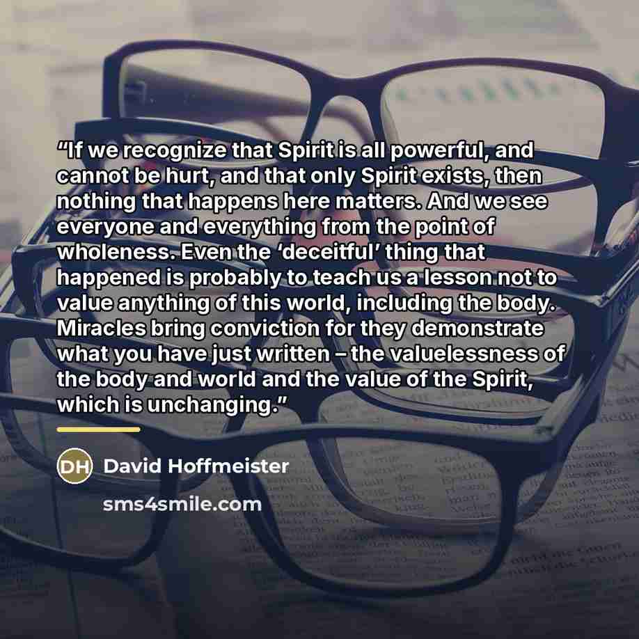 “If we recognize that Spirit is all powerful, and cannot be hurt, and that only Spirit exists, then nothing that happens here matters. And we see everyone and everything from the point of wholeness. Even the ‘deceitful’ thing that happened is probably to teach us a lesson not to value anything of…” quote by David Hoffmeister