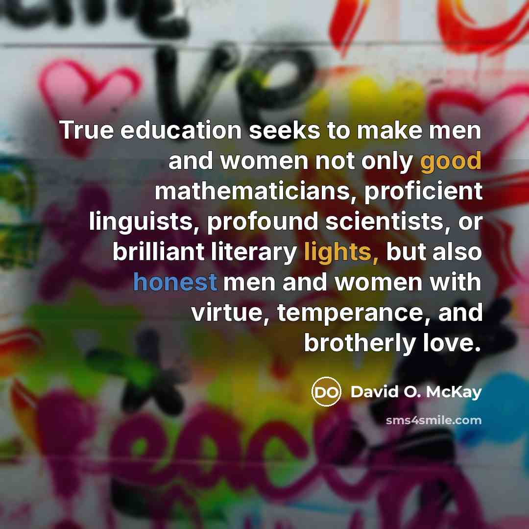 “True education seeks to make men and women not only good mathematicians, proficient linguists, profound scientists, or brilliant literary lights, but also honest men and women with virtue, temperance, and brotherly love.” quote by David O. McKay