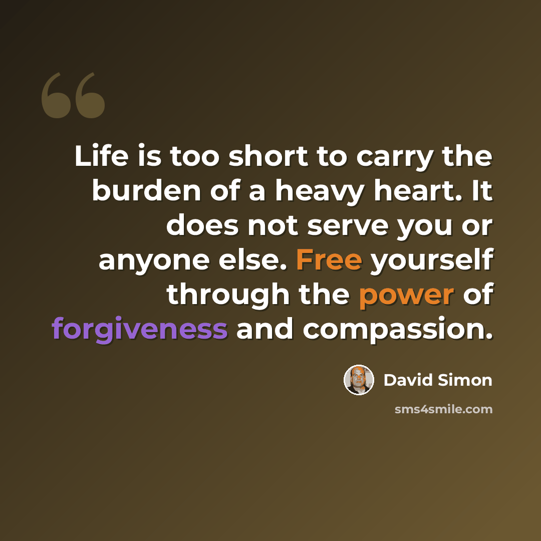 “Life is too short to carry the burden of a heavy heart. It does not serve you or anyone else. Free yourself through the power of forgiveness and compassion.” quote by David Simon
