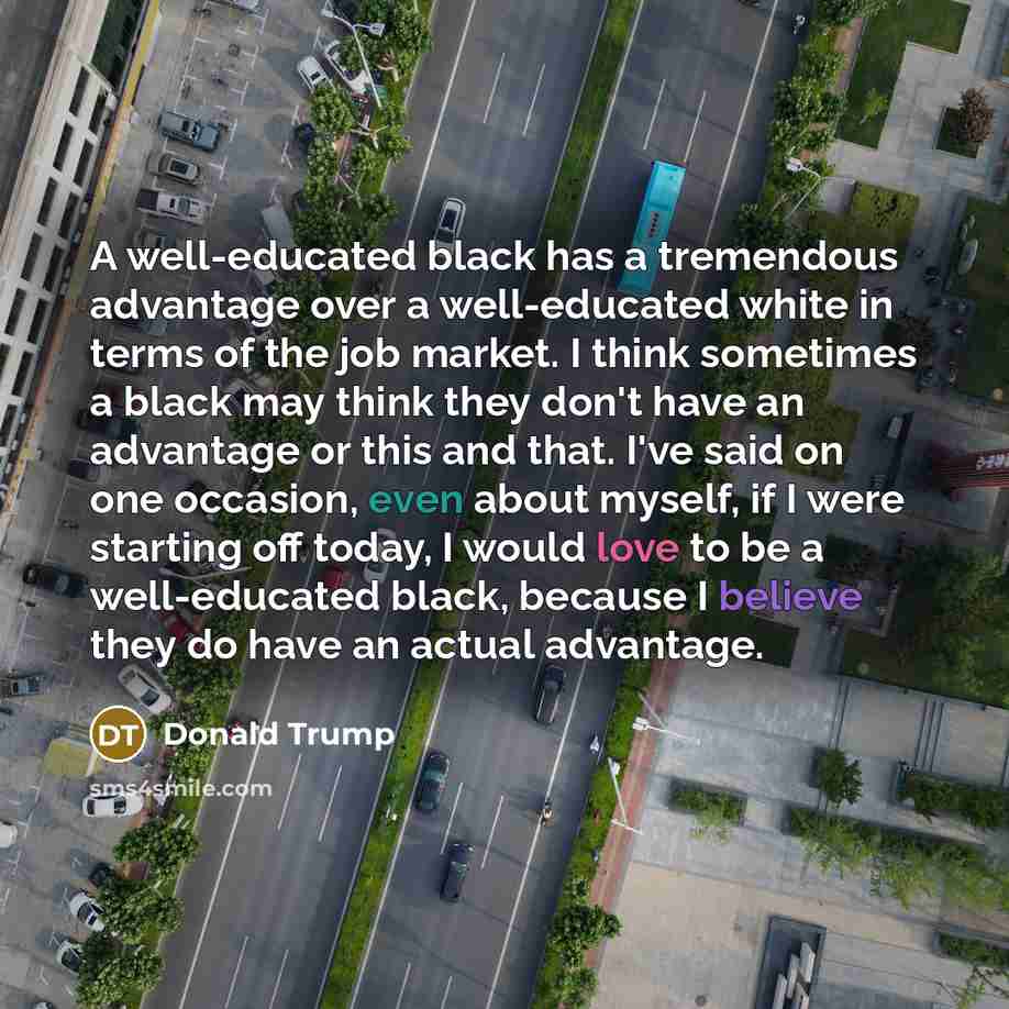“A well-educated black has a tremendous advantage over a well-educated white in terms of the job market. I think sometimes a black may think they don't have an advantage or this and that. I've said on one occasion, even about myself, if I were starting off today, I would love to be a well-educated…” quote by Donald Trump