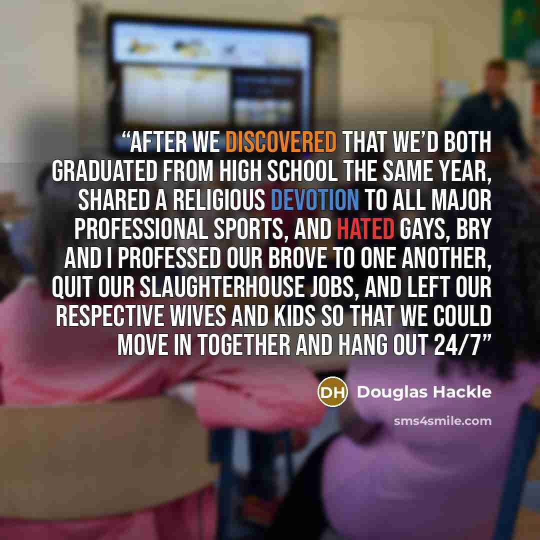 “After we discovered that we’d both graduated from high school the same year, shared a religious devotion to all major professional sports, and hated gays, Bry and I professed our brove to one another, quit our slaughterhouse jobs, and left our respective wives and kids so that we could move in…” quote by Douglas Hackle