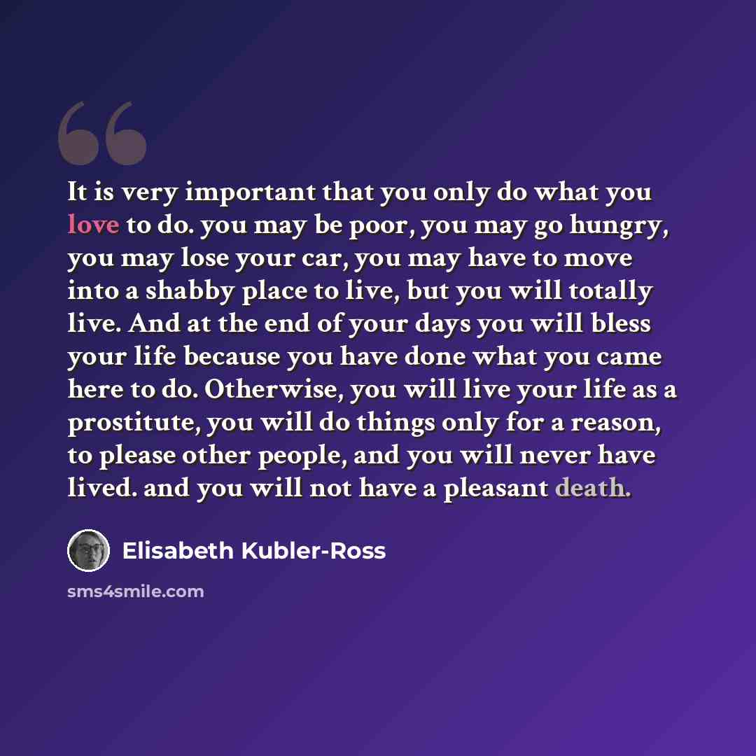 “It is very important that you only do what you love to do. you may be poor, you may go hungry, you may lose your car, you may have to move into a shabby place to live, but you will totally live. And at the end of your days you will bless your life because you have done what you came here to do…” quote by Elisabeth Kubler-Ross