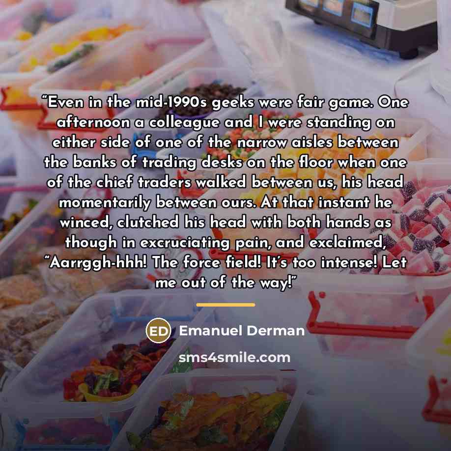 “Even in the mid-1990s geeks were fair game. One afternoon a colleague and I were standing on either side of one of the narrow aisles between the banks of trading desks on the floor when one of the chief traders walked between us, his head momentarily between ours. At that instant he winced…” quote by Emanuel Derman