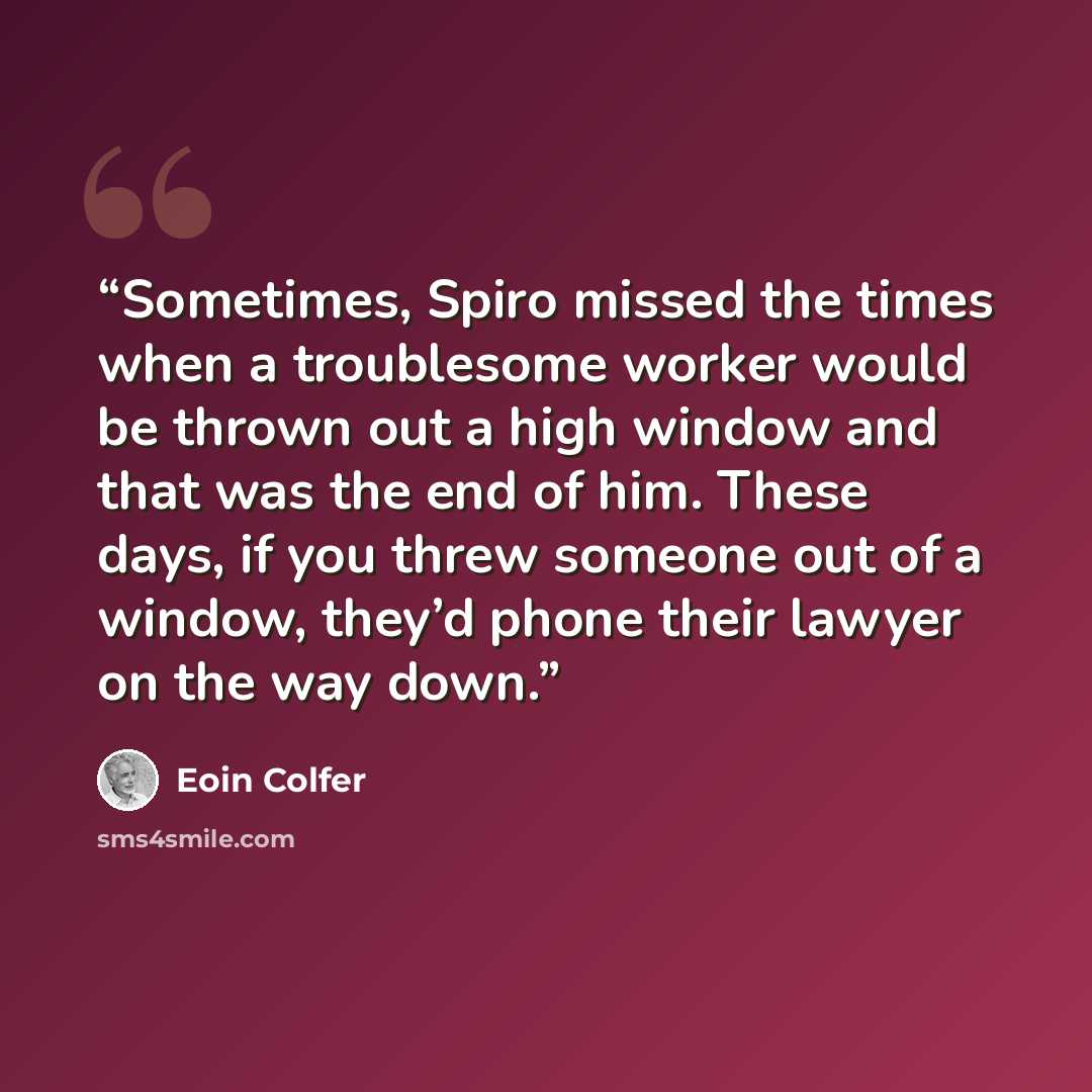 “Sometimes, Spiro missed the times when a troublesome worker would be thrown out a high window and that was the end of him. These days, if you threw someone out of a window, they’d phone their lawyer on the way down.” quote by Eoin Colfer