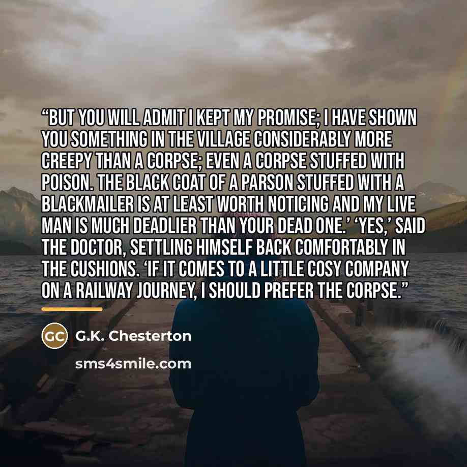 “But you will admit I kept my promise; I have shown you something in the village considerably more creepy than a corpse; even a corpse stuffed with poison. The black coat of a parson stuffed with a blackmailer is at least worth noticing and my live man is much deadlier than your dead one.’ ‘Yes,’…” quote by G.K. Chesterton