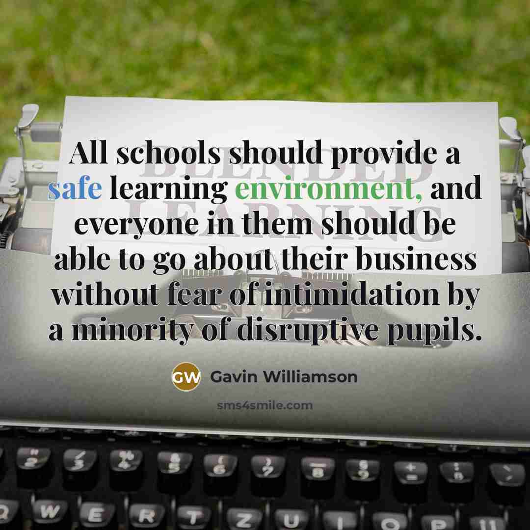“All schools should provide a safe learning environment, and everyone in them should be able to go about their business without fear of intimidation by a minority of disruptive pupils.” quote by Gavin Williamson