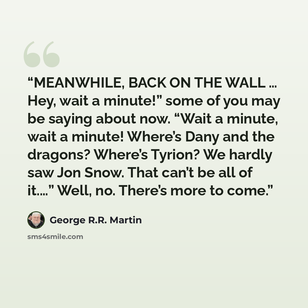 “MEANWHILE, BACK ON THE WALL … Hey, wait a minute!” some of you may be saying about now. “Wait a minute, wait a minute! Where’s Dany and the dragons? Where’s Tyrion? We hardly saw Jon Snow. That can’t be all of it.…” Well, no. There’s more to come.” quote by George R.R. Martin