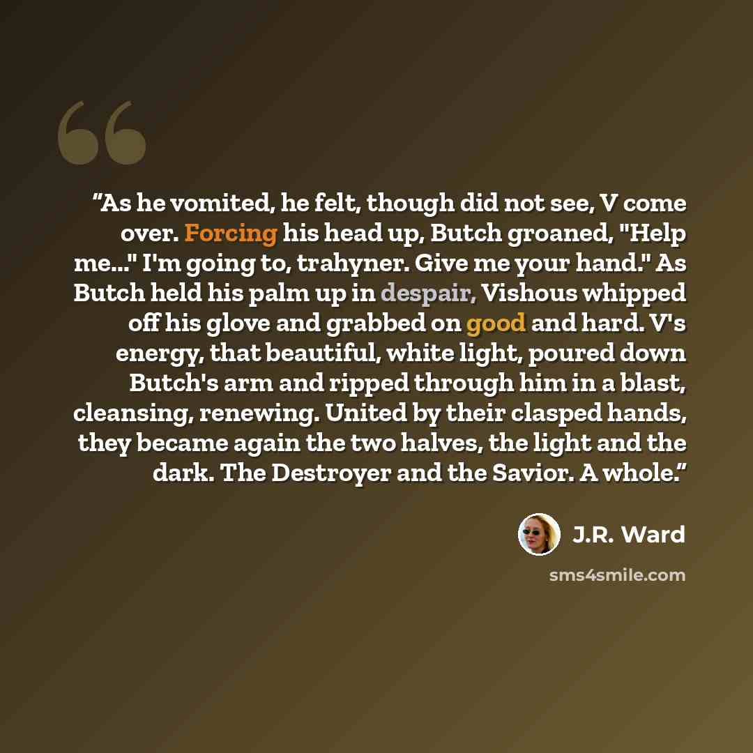 “As he vomited, he felt, though did not see, V come over. Forcing his head up, Butch groaned, "Help me..." I'm going to, trahyner. Give me your hand." As Butch held his palm up in despair, Vishous whipped off his glove and grabbed on good and hard. V's energy, that beautiful, white light, poured…” quote by J.R. Ward