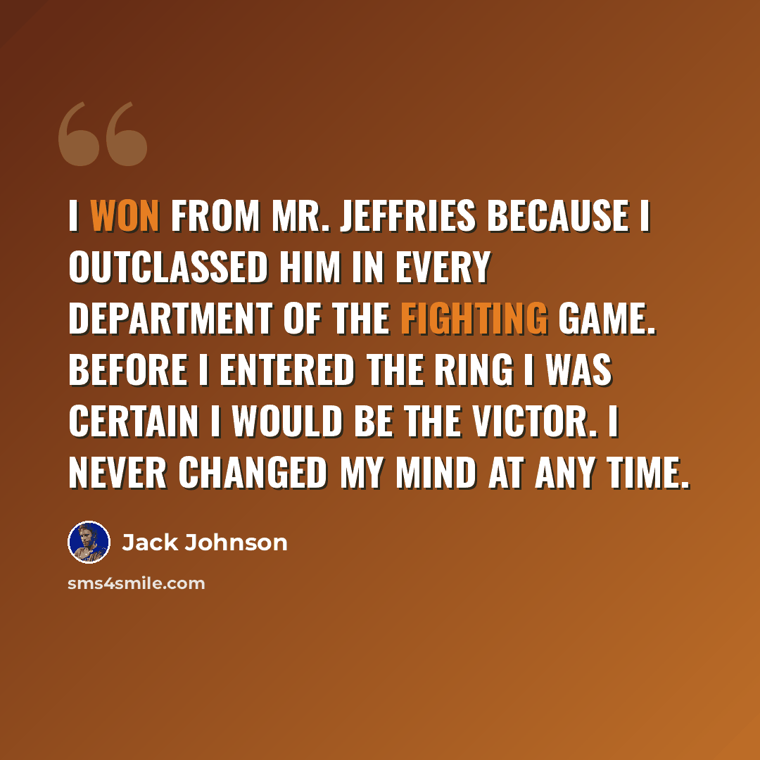 “I won from Mr. Jeffries because I outclassed him in every department of the fighting game. Before I entered the ring I was certain I would be the victor. I never changed my mind at any time.” quote by Jack Johnson