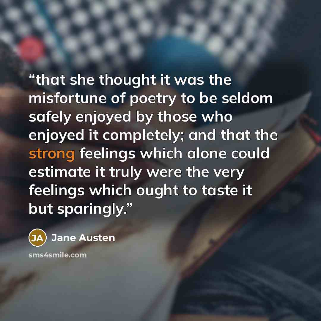 “that she thought it was the misfortune of poetry to be seldom safely enjoyed by those who enjoyed it completely; and that the strong feelings which alone could estimate it truly were the very feelings which ought to taste it but sparingly.” quote by Jane Austen