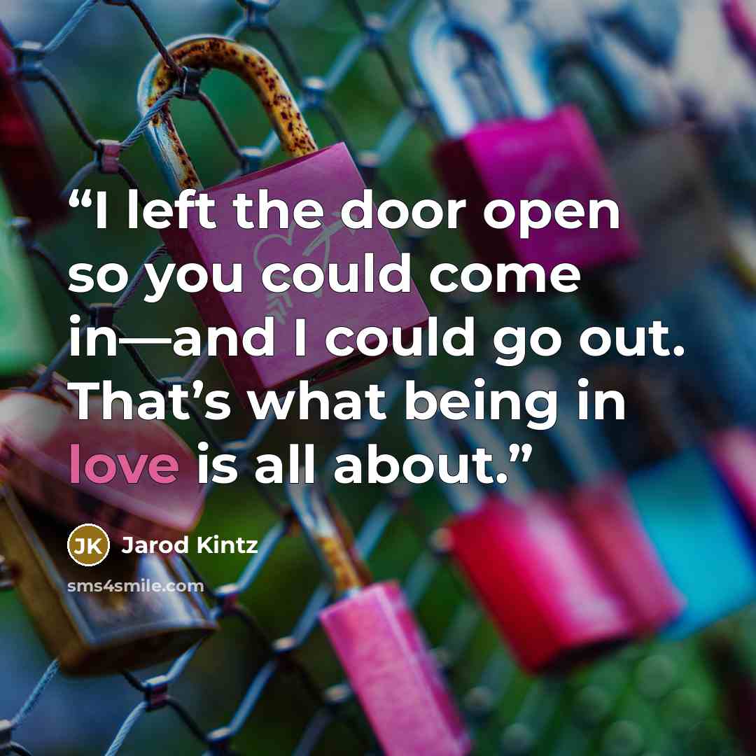 “I left the door open so you could come in—and I could go out. That’s what being in love is all about.” quote by Jarod Kintz