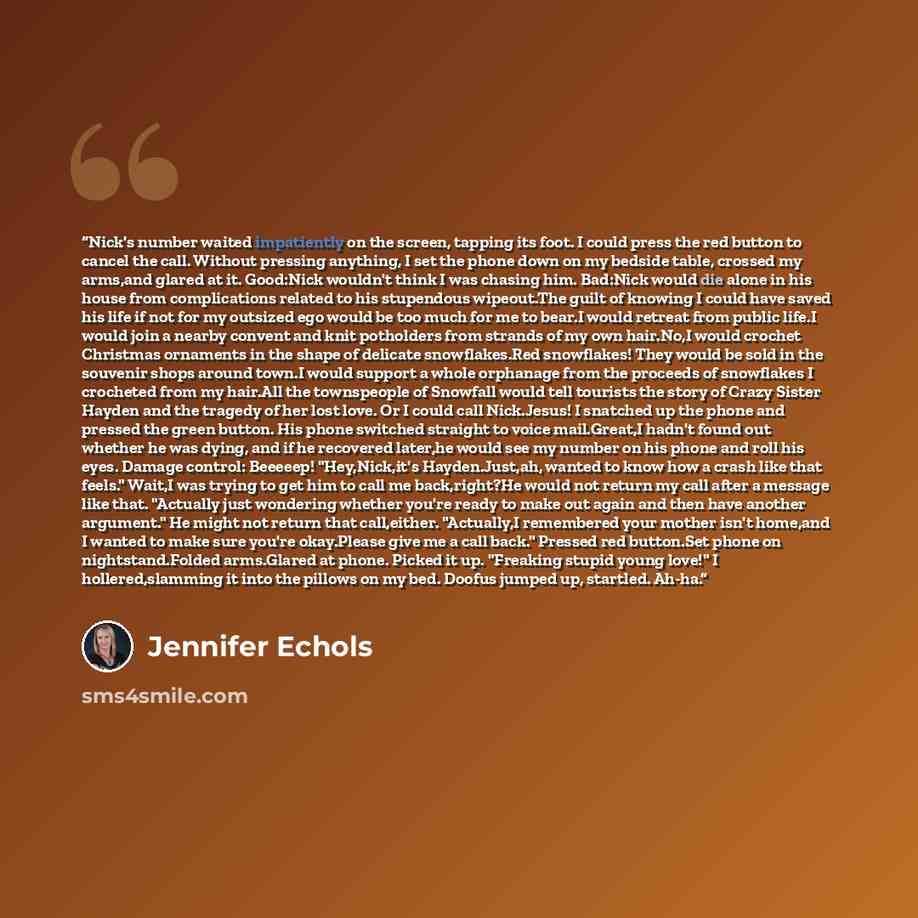 “Nick's number waited impatiently on the screen, tapping its foot. I could press the red button to cancel the call. Without pressing anything, I set the phone down on my bedside table, crossed my arms,and glared at it. Good:Nick wouldn't think I was chasing him. Bad:Nick would die alone in his…” quote by Jennifer Echols