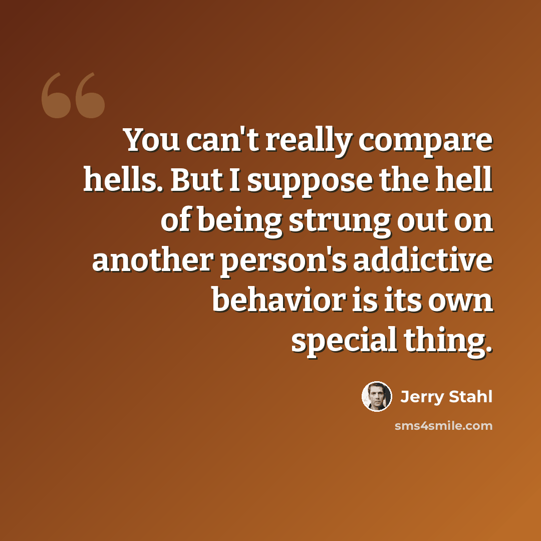 “You can't really compare hells. But I suppose the hell of being strung out on another person's addictive behavior is its own special thing.” quote by Jerry Stahl