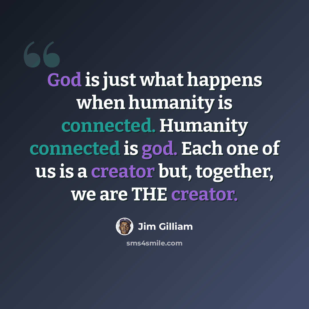 “God is just what happens when humanity is connected. Humanity connected is god. Each one of us is a creator but, together, we are THE creator.” quote by Jim Gilliam