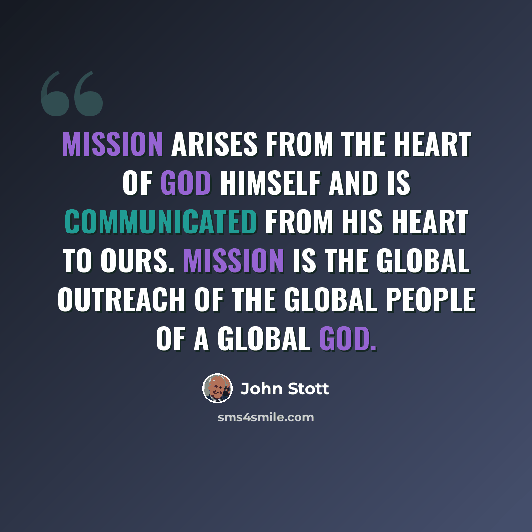 “Mission arises from the heart of God Himself and is communicated from His heart to ours. Mission is the global outreach of the global people of a global God.” quote by John Stott