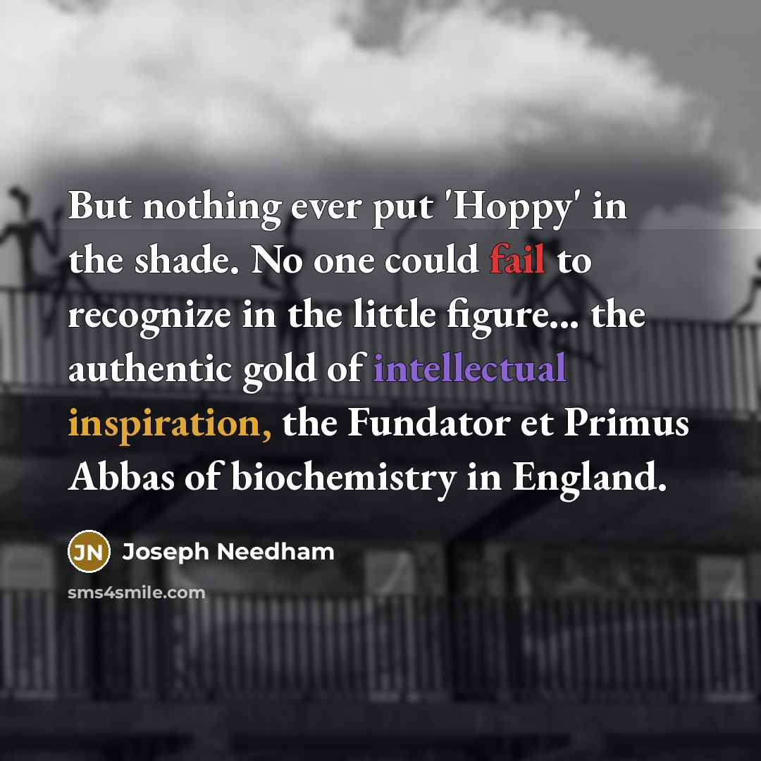“But nothing ever put 'Hoppy' in the shade. No one could fail to recognize in the little figure... the authentic gold of intellectual inspiration, the Fundator et Primus Abbas of biochemistry in England.” quote by Joseph Needham