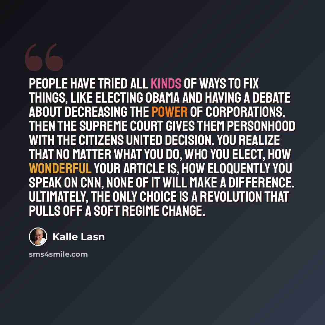“People have tried all kinds of ways to fix things, like electing Obama and having a debate about decreasing the power of corporations. Then the Supreme Court gives them personhood with the Citizens United decision. You realize that no matter what you do, who you elect, how wonderful your article…” quote by Kalle Lasn
