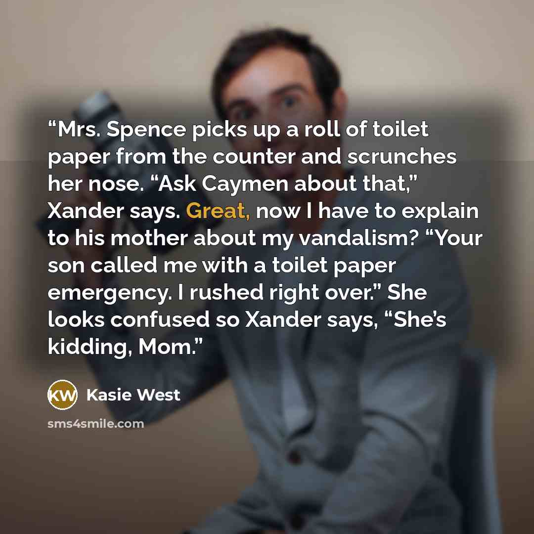 “Mrs. Spence picks up a roll of toilet paper from the counter and scrunches her nose. “Ask Caymen about that,” Xander says. Great, now I have to explain to his mother about my vandalism? “Your son called me with a toilet paper emergency. I rushed right over.” She looks confused so Xander says…” quote by Kasie West