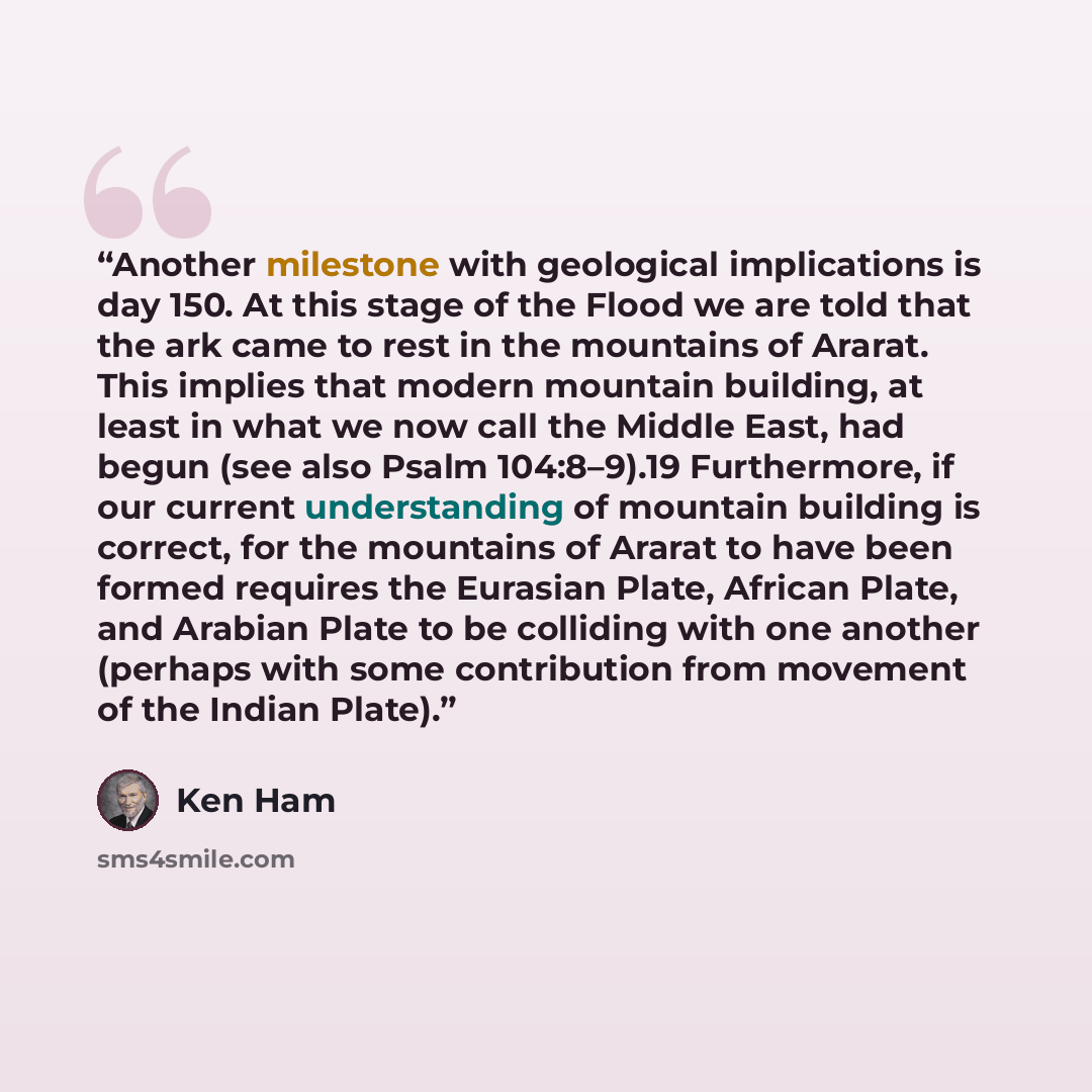 “Another milestone with geological implications is day 150. At this stage of the Flood we are told that the ark came to rest in the mountains of Ararat. This implies that modern mountain building, at least in what we now call the Middle East, had begun (see also Psalm 104:8–9).19 Furthermore, if…” quote by Ken Ham