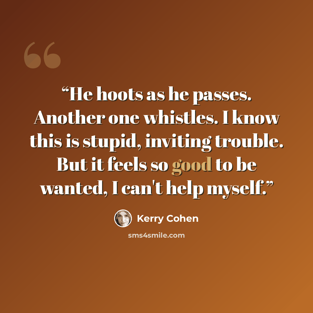 “He hoots as he passes. Another one whistles. I know this is stupid, inviting trouble. But it feels so good to be wanted, I can't help myself.” quote by Kerry Cohen