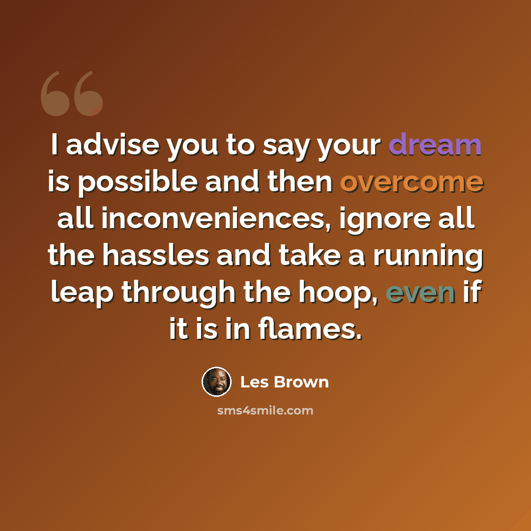 “I advise you to say your dream is possible and then overcome all inconveniences, ignore all the hassles and take a running leap through the hoop, even if it is in flames.” quote by Les Brown