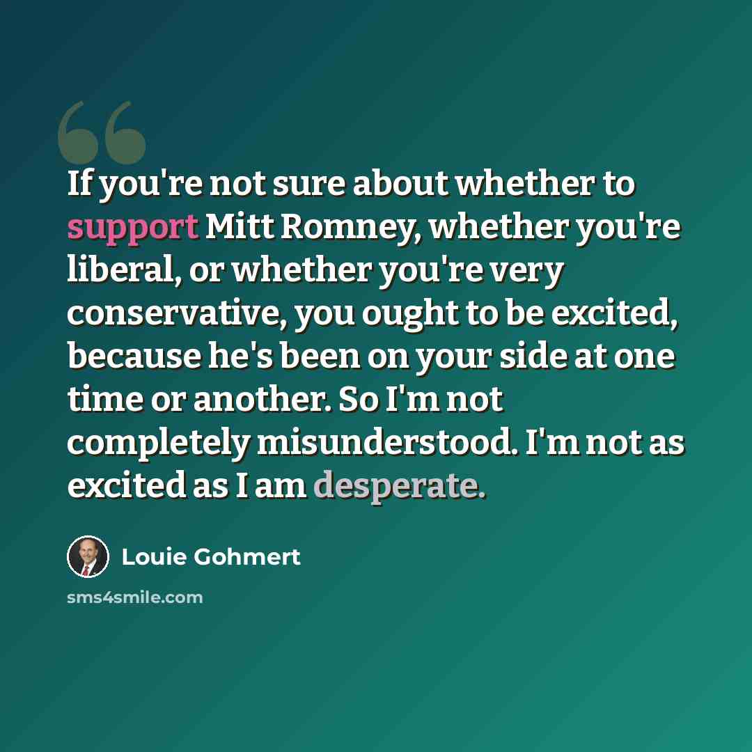 “If you're not sure about whether to support Mitt Romney, whether you're liberal, or whether you're very conservative, you ought to be excited, because he's been on your side at one time or another. So I'm not completely misunderstood. I'm not as excited as I am desperate.” quote by Louie Gohmert