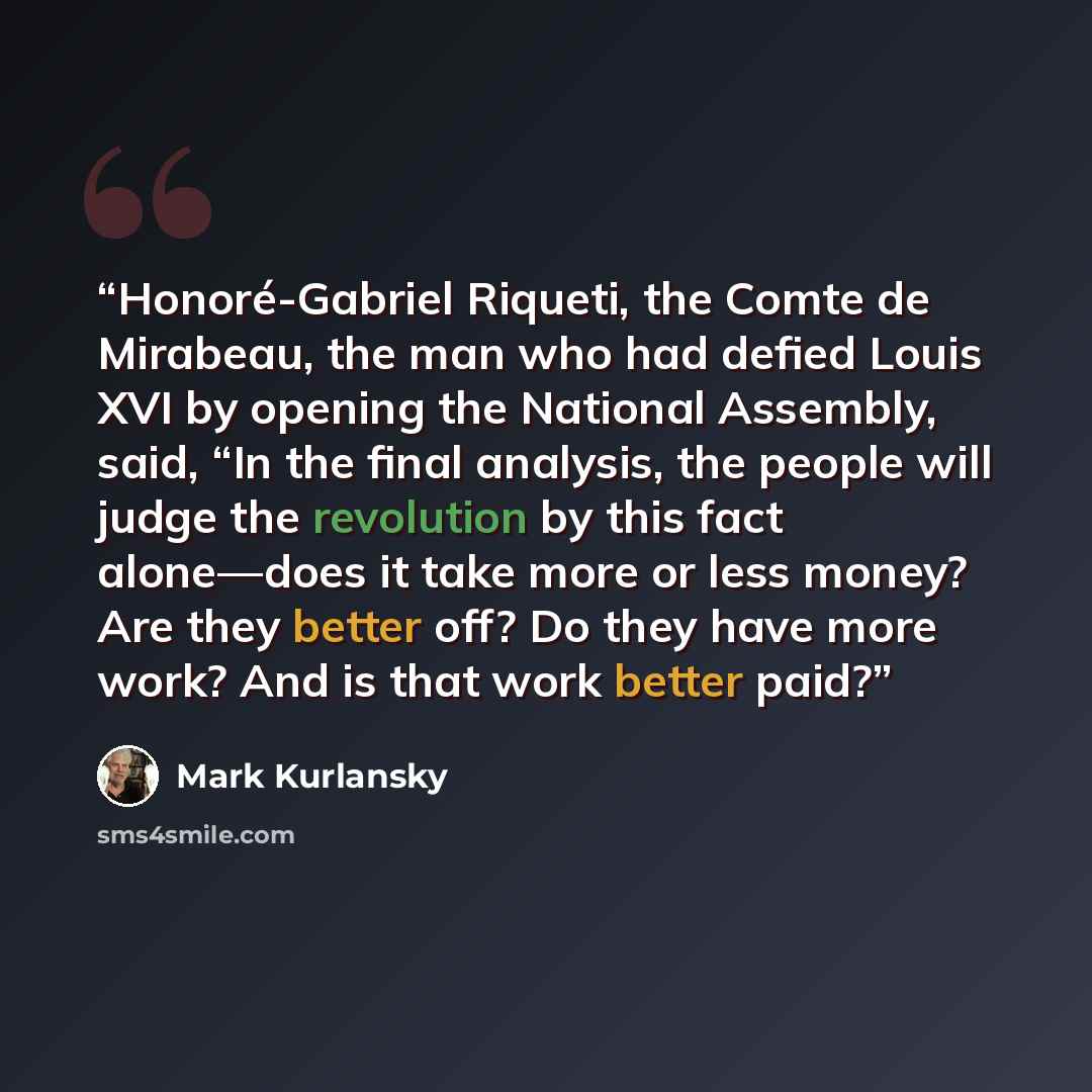 “Honoré-Gabriel Riqueti, the Comte de Mirabeau, the man who had defied Louis XVI by opening the National Assembly, said, “In the final analysis, the people will judge the revolution by this fact alone—does it take more or less money? Are they better off? Do they have more work? And is that work…” quote by Mark Kurlansky
