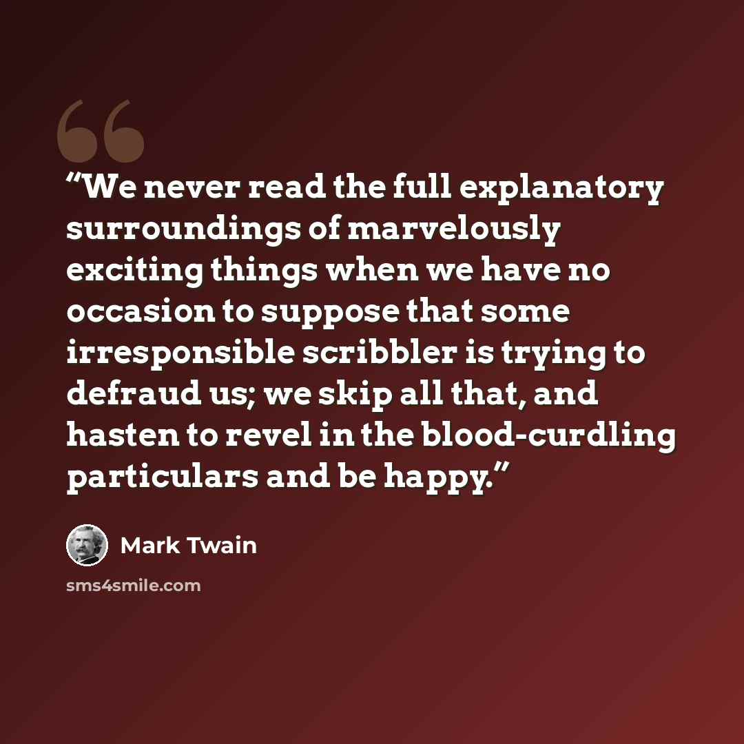 “We never read the full explanatory surroundings of marvelously exciting things when we have no occasion to suppose that some irresponsible scribbler is trying to defraud us; we skip all that, and hasten to revel in the blood-curdling particulars and be happy.” quote by Mark Twain