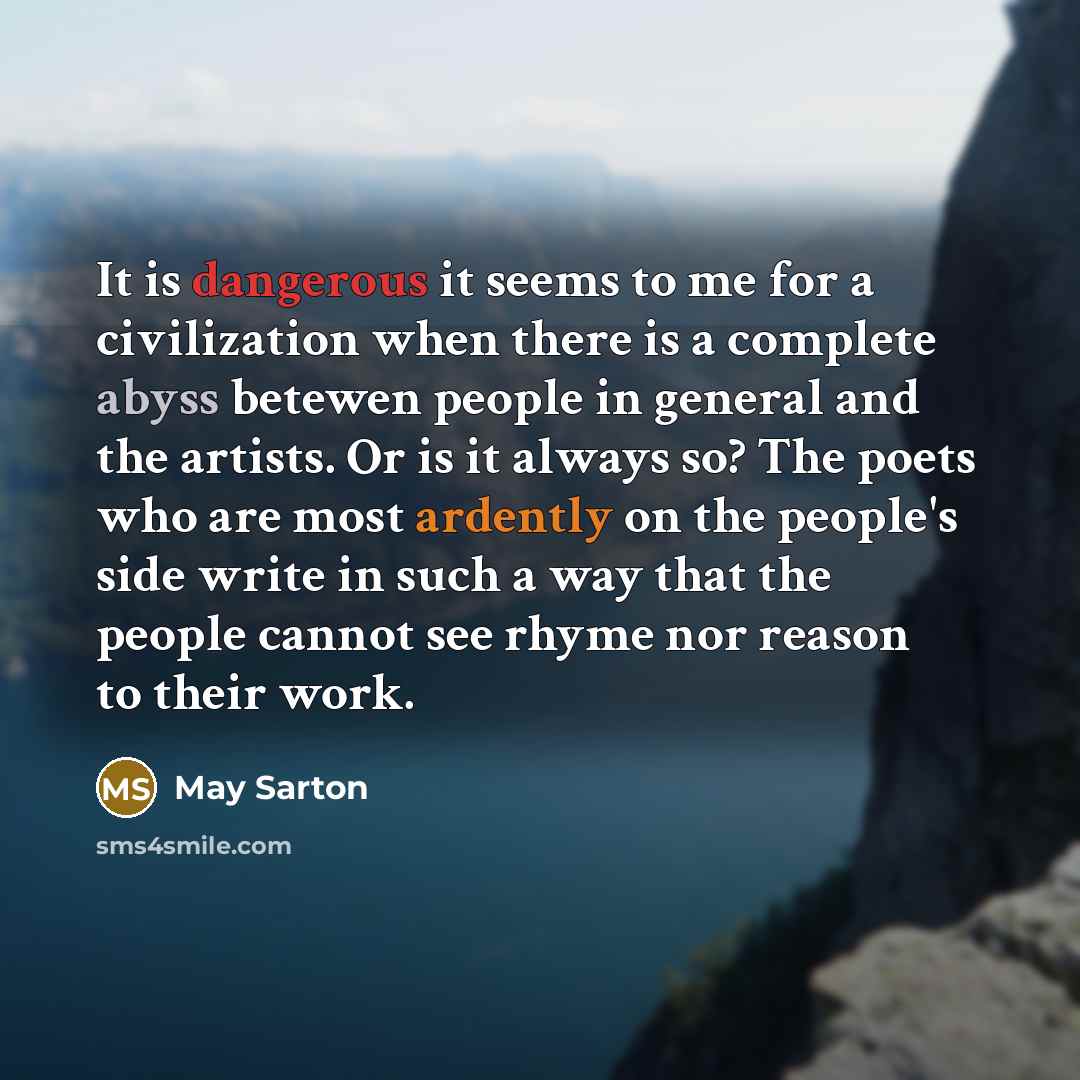“It is dangerous it seems to me for a civilization when there is a complete abyss betewen people in general and the artists. Or is it always so? The poets who are most ardently on the people's side write in such a way that the people cannot see rhyme nor reason to their work.” quote by May Sarton