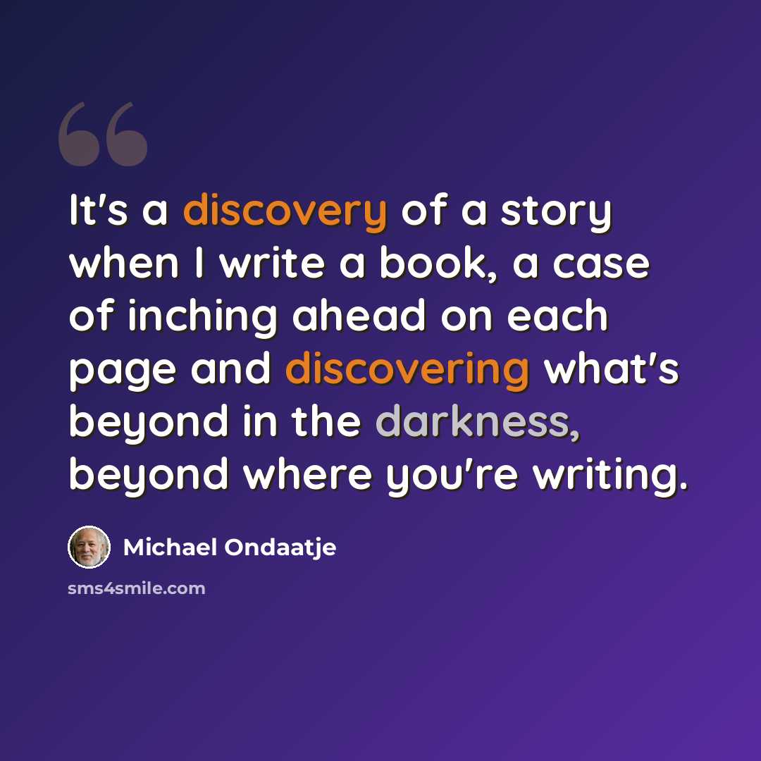 “It's a discovery of a story when I write a book, a case of inching ahead on each page and discovering what's beyond in the darkness, beyond where you're writing.” quote by Michael Ondaatje